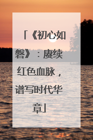 《初心如磐》：赓续红色血脉，谱写时代华章
