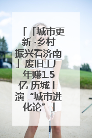 「城市更新 ·乡村振兴看济南」废旧工厂年赚1.5亿 历城上演“城市进化论”