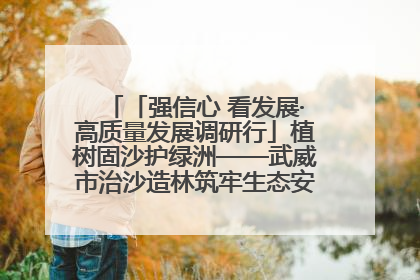 「强信心 看发展·高质量发展调研行」植树固沙护绿洲——武威市治沙造林筑牢生态安全屏障见闻