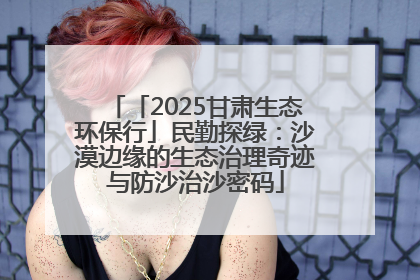 「2025甘肃生态环保行」民勤探绿：沙漠边缘的生态治理奇迹与防沙治沙密码