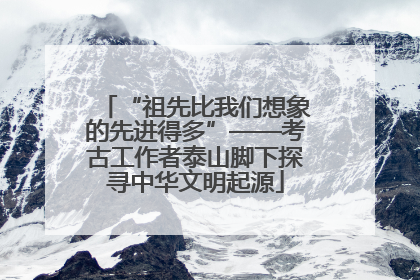 “祖先比我们想象的先进得多”——考古工作者泰山脚下探寻中华文明起源