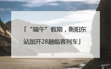 “端午”假期，衡阳东站加开28趟临客列车