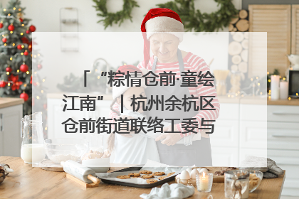 “粽情仓前·童绘江南”｜杭州余杭区仓前街道联络工委与辖区群众共度佳节