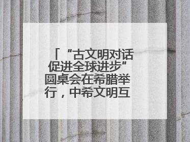 “古文明对话促进全球进步”圆桌会在希腊举行，中希文明互鉴启迪未来