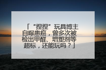 “捏捏”玩具博主自曝患癌，曾多次被检出甲醛、增塑剂等超标，还能玩吗？