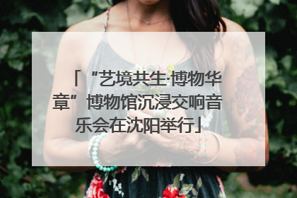 “艺境共生·博物华章”博物馆沉浸交响音乐会在沈阳举行
