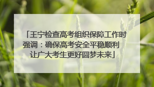 王宁检查高考组织保障工作时强调：确保高考安全平稳顺利 让广大考生更好圆梦未来