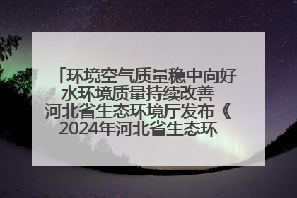 环境空气质量稳中向好 水环境质量持续改善 河北省生态环境厅发布《2024年河北省生态环境状况公报》