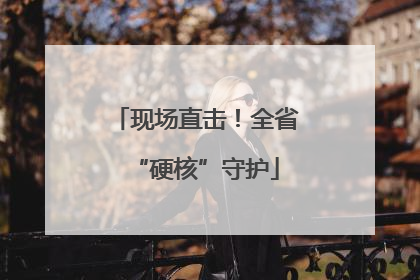 现场直击!全省“硬核”守护
