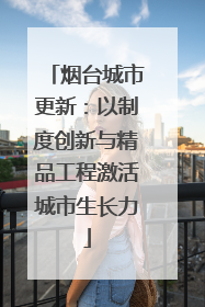 烟台城市更新：以制度创新与精品工程激活城市生长力