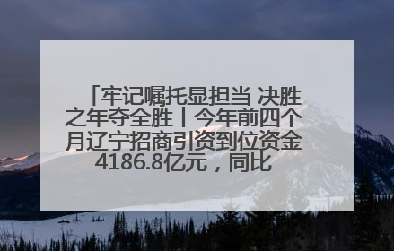牢记嘱托显担当 决胜之年夺全胜丨今年前四个月辽宁招商引资到位资金4186.8亿元，同比增长17.4%