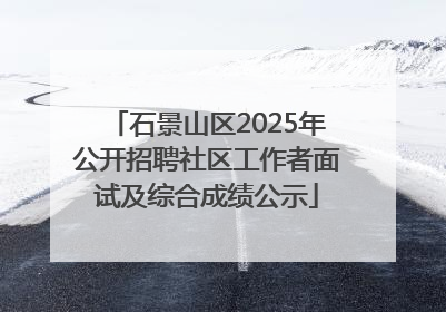 石景山区2025年公开招聘社区工作者面试及综合成绩公示