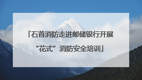 石首消防走进邮储银行开展 “花式”消防安全培训