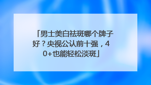 男士美白祛斑哪个牌子好？央视公认前十强，40+也能轻松淡斑