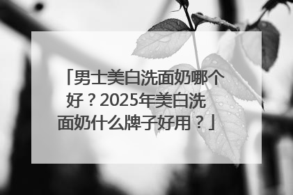 男士美白洗面奶哪个好？2025年美白洗面奶什么牌子好用？