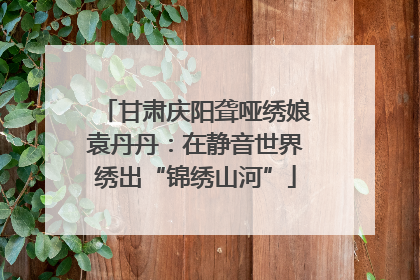 甘肃庆阳聋哑绣娘袁丹丹：在静音世界绣出“锦绣山河”