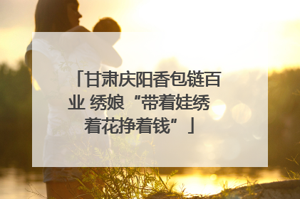甘肃庆阳香包链百业 绣娘“带着娃绣着花挣着钱”