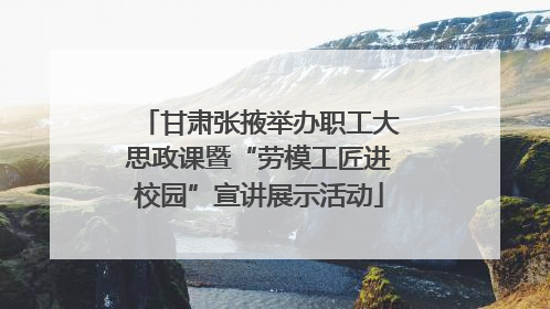 甘肃张掖举办职工大思政课暨“劳模工匠进校园”宣讲展示活动