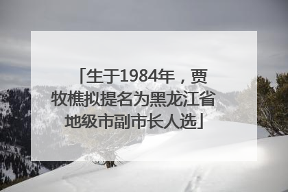 生于1984年，贾牧樵拟提名为黑龙江省地级市副市长人选