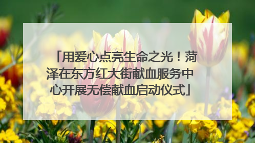 用爱心点亮生命之光！菏泽在东方红大街献血服务中心开展无偿献血启动仪式