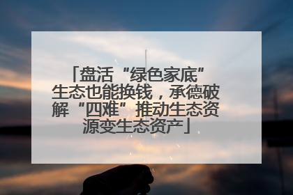 盘活“绿色家底” 生态也能换钱，承德破解“四难”推动生态资源变生态资产