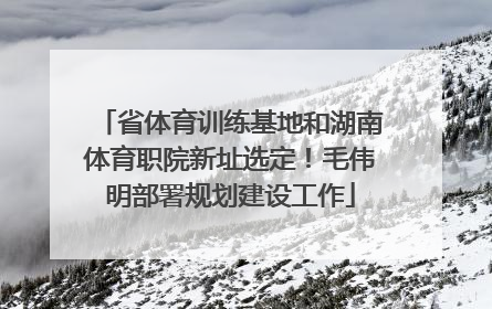 省体育训练基地和湖南体育职院新址选定！毛伟明部署规划建设工作