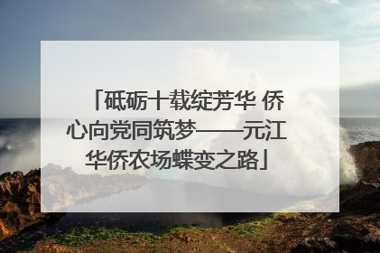 砥砺十载绽芳华 侨心向党同筑梦——元江华侨农场蝶变之路