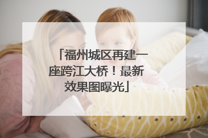 福州城区再建一座跨江大桥！最新效果图曝光