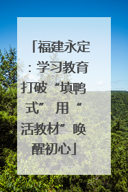 福建永定：学习教育打破“填鸭式” 用“活教材”唤醒初心