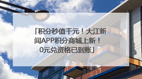 积分秒值千元！大江新闻APP积分商城上新！0元兑资格已到账