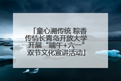 童心溯传统 粽香传情长青岛开放大学开展“端午+六一”双节文化宣讲活动