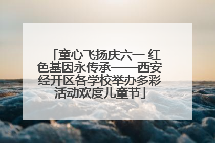 童心飞扬庆六一 红色基因永传承——西安经开区各学校举办多彩活动欢度儿童节