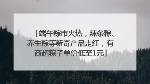 端午粽市火热，辣条粽、养生粽等新奇产品走红，有商超粽子单价低至1元