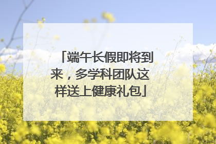 端午长假即将到来，多学科团队这样送上健康礼包