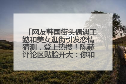 网友韩国街头偶遇王勉和美女逛街引发恋情猜测，登上热搜！陈赫评论区贴脸开大：你和谁逛街？我也想知道