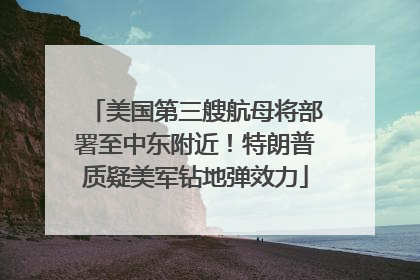美国第三艘航母将部署至中东附近！特朗普质疑美军钻地弹效力