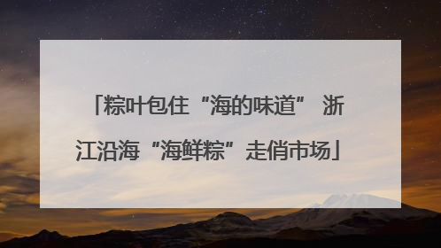 粽叶包住“海的味道” 浙江沿海“海鲜粽”走俏市场