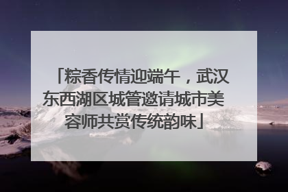 粽香传情迎端午，武汉东西湖区城管邀请城市美容师共赏传统韵味