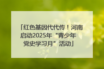 红色基因代代传！河南启动2025年“青少年党史学习月”活动