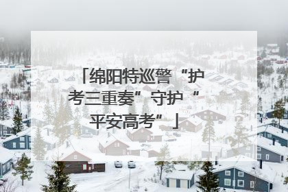 绵阳特巡警“护考三重奏”守护“平安高考”