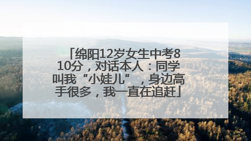 绵阳12岁女生中考810分，对话本人：同学叫我“小娃儿”，身边高手很多，我一直在追赶
