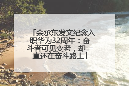 余承东发文纪念入职华为32周年：奋斗者可见变老，却一直还在奋斗路上
