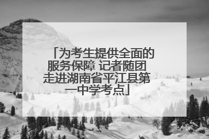 为考生提供全面的服务保障 记者随团走进湖南省平江县第一中学考点