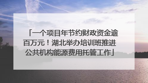 一个项目年节约财政资金逾百万元！湖北举办培训班推进公共机构能源费用托管工作