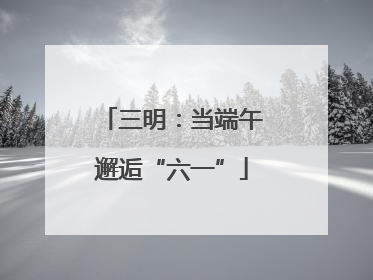 三明：当端午邂逅“六一”