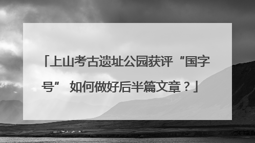 上山考古遗址公园获评“国字号” 如何做好后半篇文章？