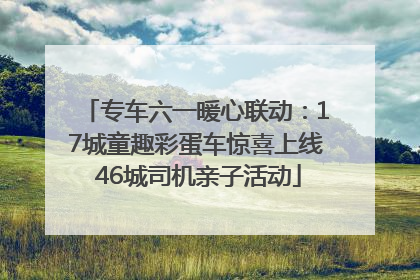 专车六一暖心联动：17城童趣彩蛋车惊喜上线 46城司机亲子活动