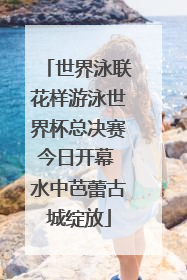 世界泳联花样游泳世界杯总决赛今日开幕 水中芭蕾古城绽放