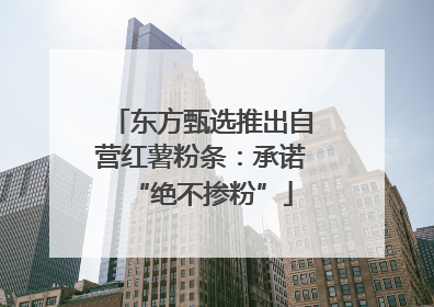 东方甄选推出自营红薯粉条：承诺“绝不掺粉”