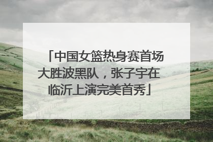 中国女篮热身赛首场大胜波黑队，张子宇在临沂上演完美首秀